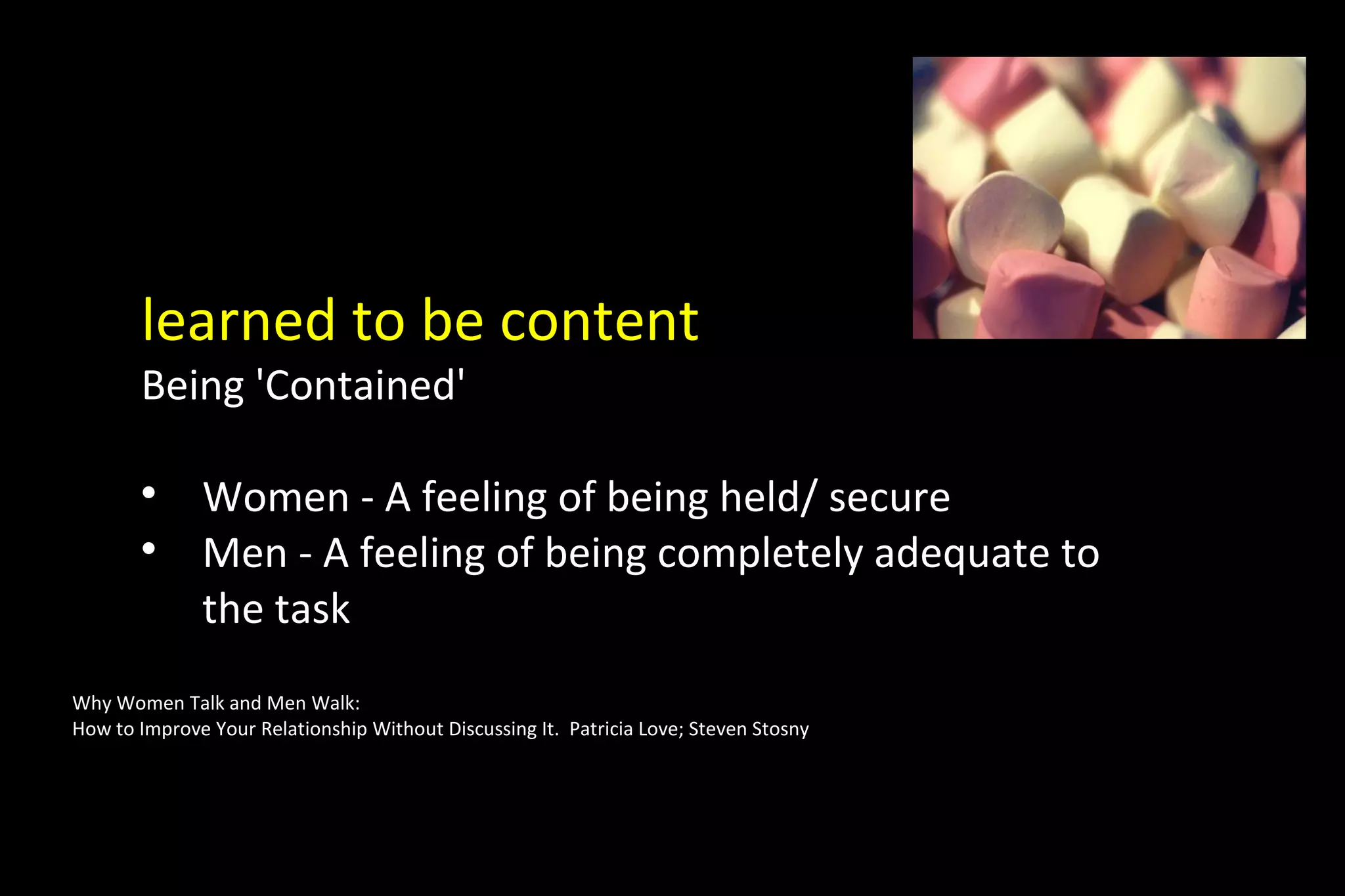 learned to be content
Being 'Contained'

Women - A feeling of being held/ secure

Men - A feeling of being completely adequate to
the task
Why Women Talk and Men Walk:
How to Improve Your Relationship Without Discussing It. Patricia Love; Steven Stosny
 
