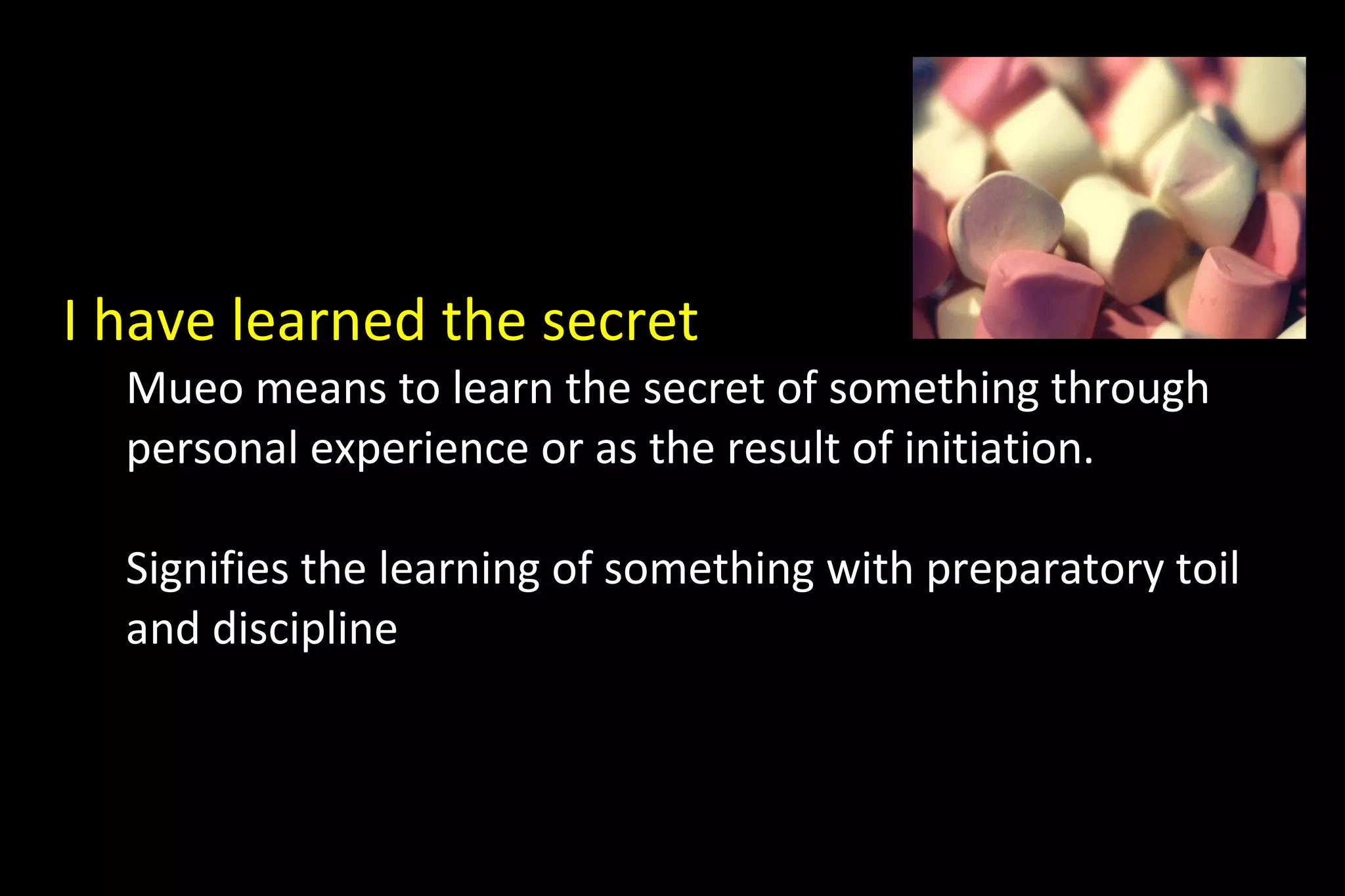 I have learned the secret
Mueo means to learn the secret of something through
personal experience or as the result of initiation.
Signifies the learning of something with preparatory toil
and discipline
 