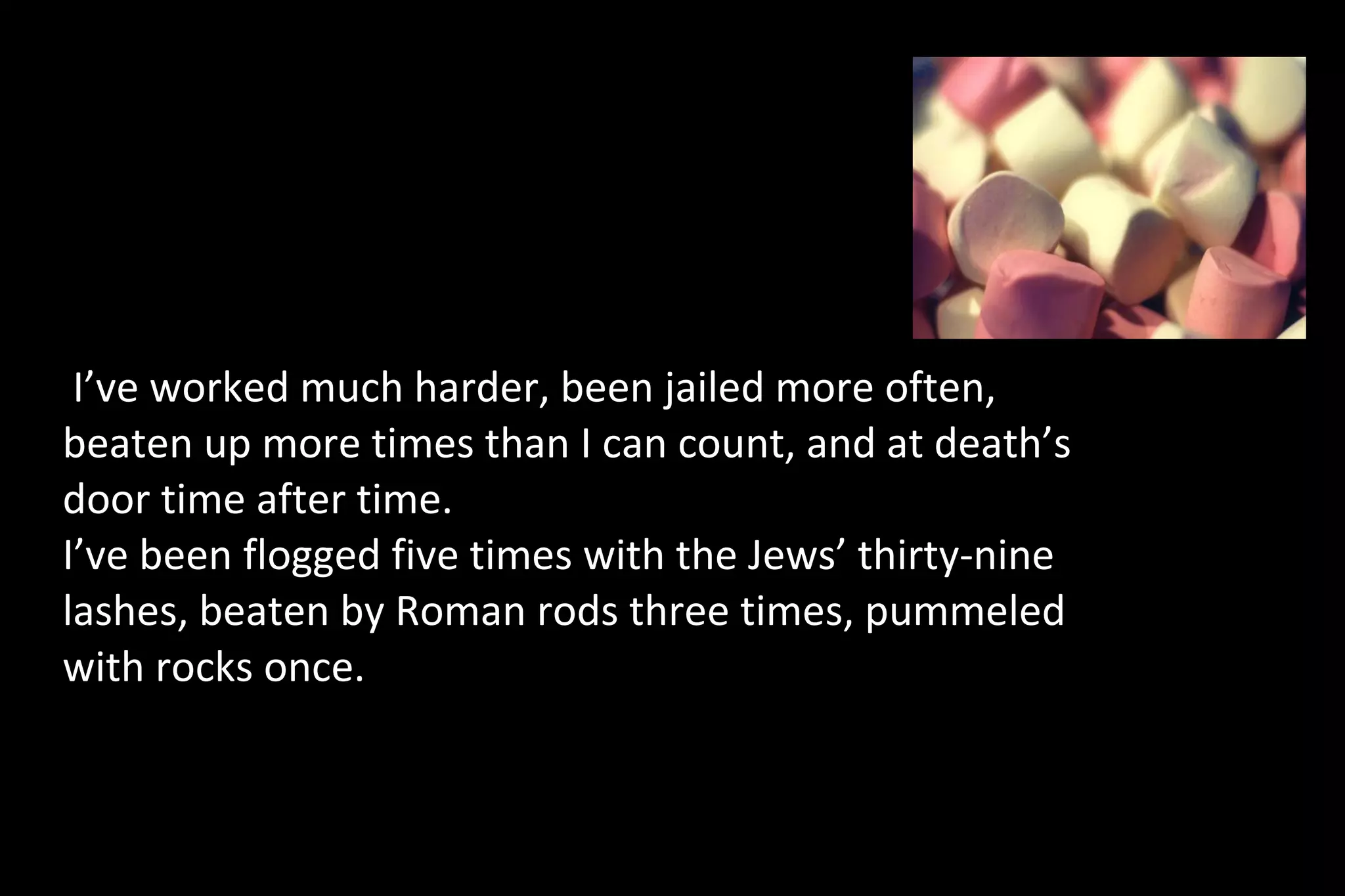 I’ve worked much harder, been jailed more often,
beaten up more times than I can count, and at death’s
door time after time.
I’ve been flogged five times with the Jews’ thirty-nine
lashes, beaten by Roman rods three times, pummeled
with rocks once.
 