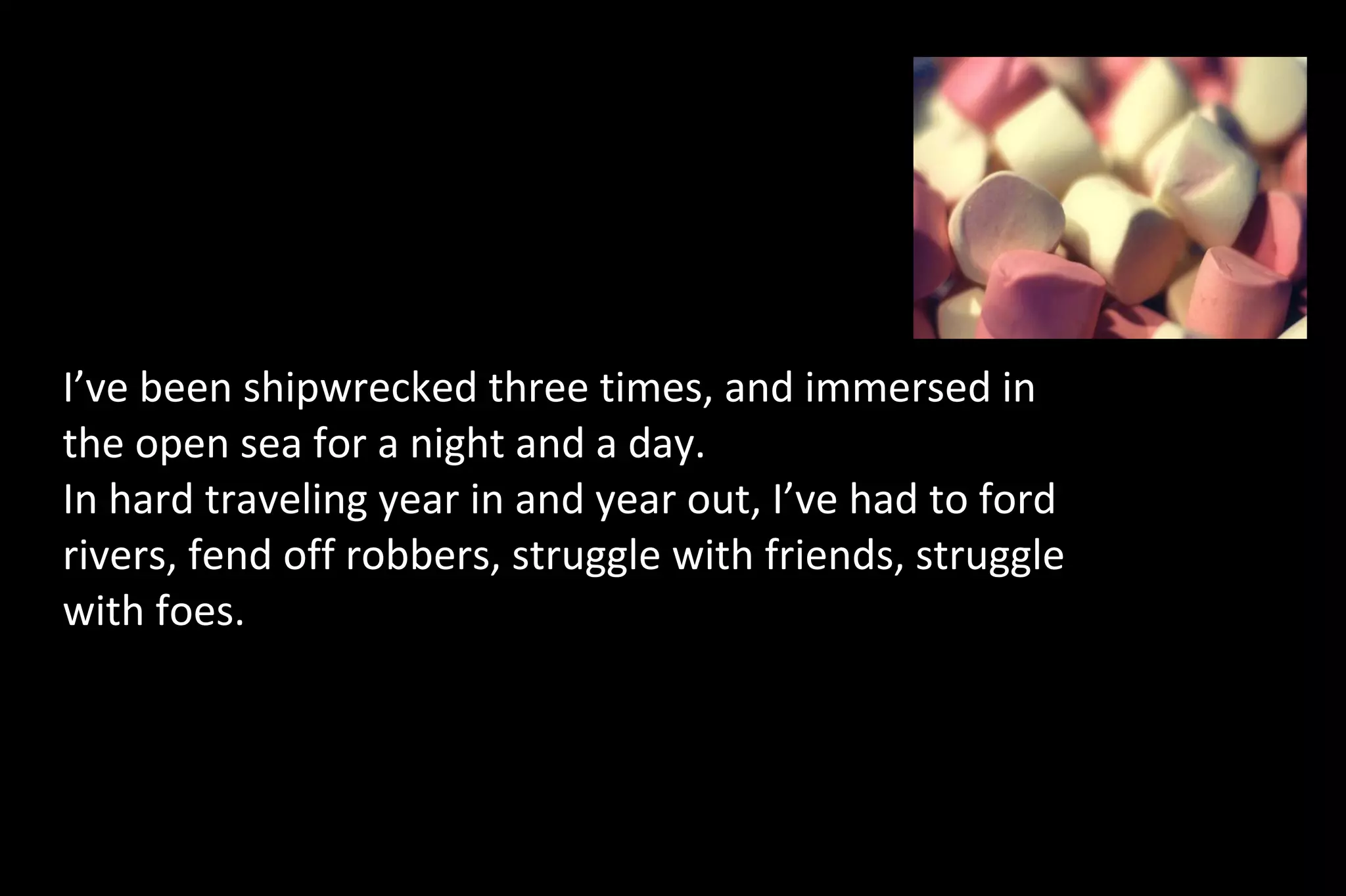 I’ve been shipwrecked three times, and immersed in
the open sea for a night and a day.
In hard traveling year in and year out, I’ve had to ford
rivers, fend off robbers, struggle with friends, struggle
with foes.
 