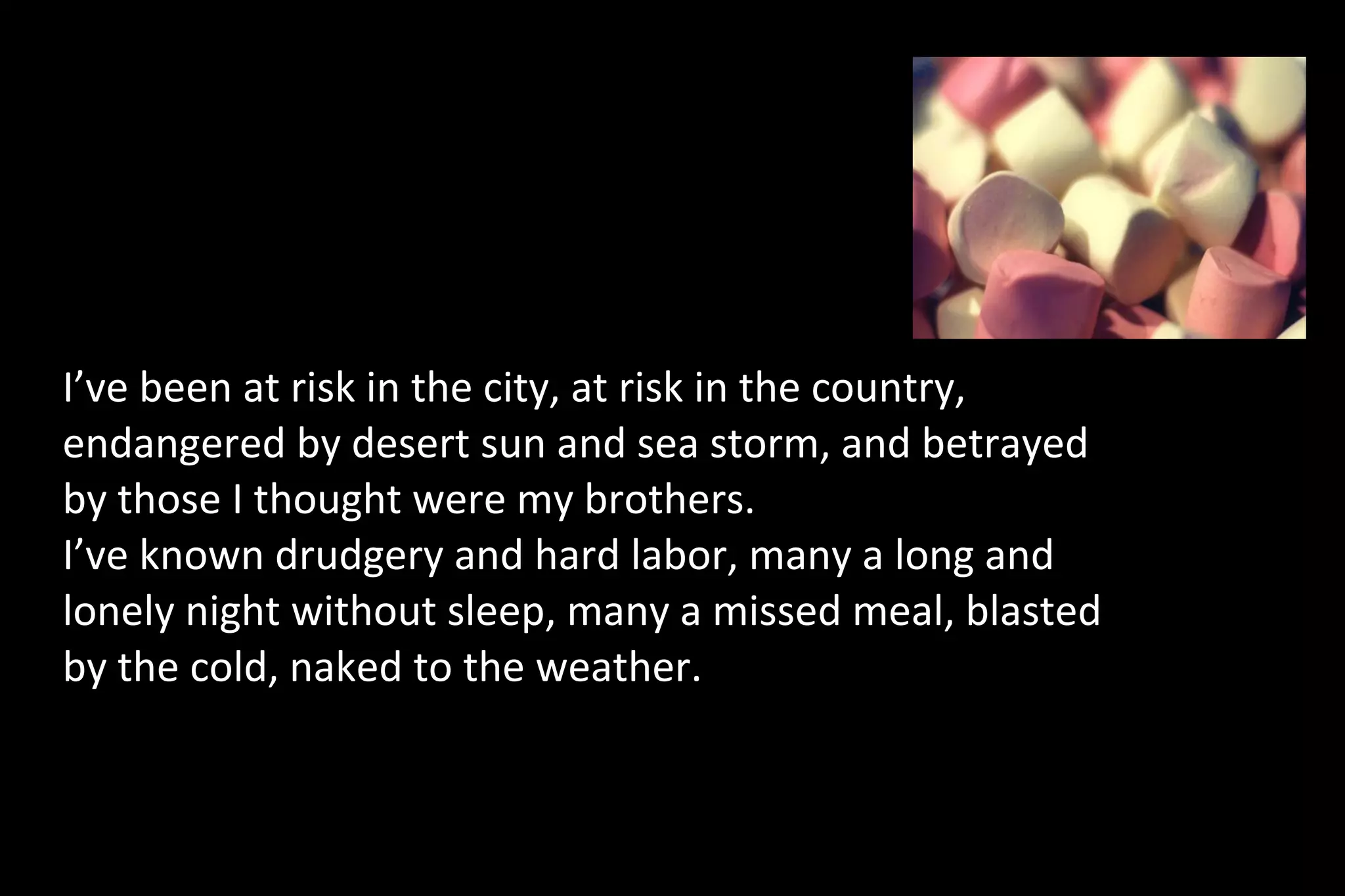 I’ve been at risk in the city, at risk in the country,
endangered by desert sun and sea storm, and betrayed
by those I thought were my brothers.
I’ve known drudgery and hard labor, many a long and
lonely night without sleep, many a missed meal, blasted
by the cold, naked to the weather.
 