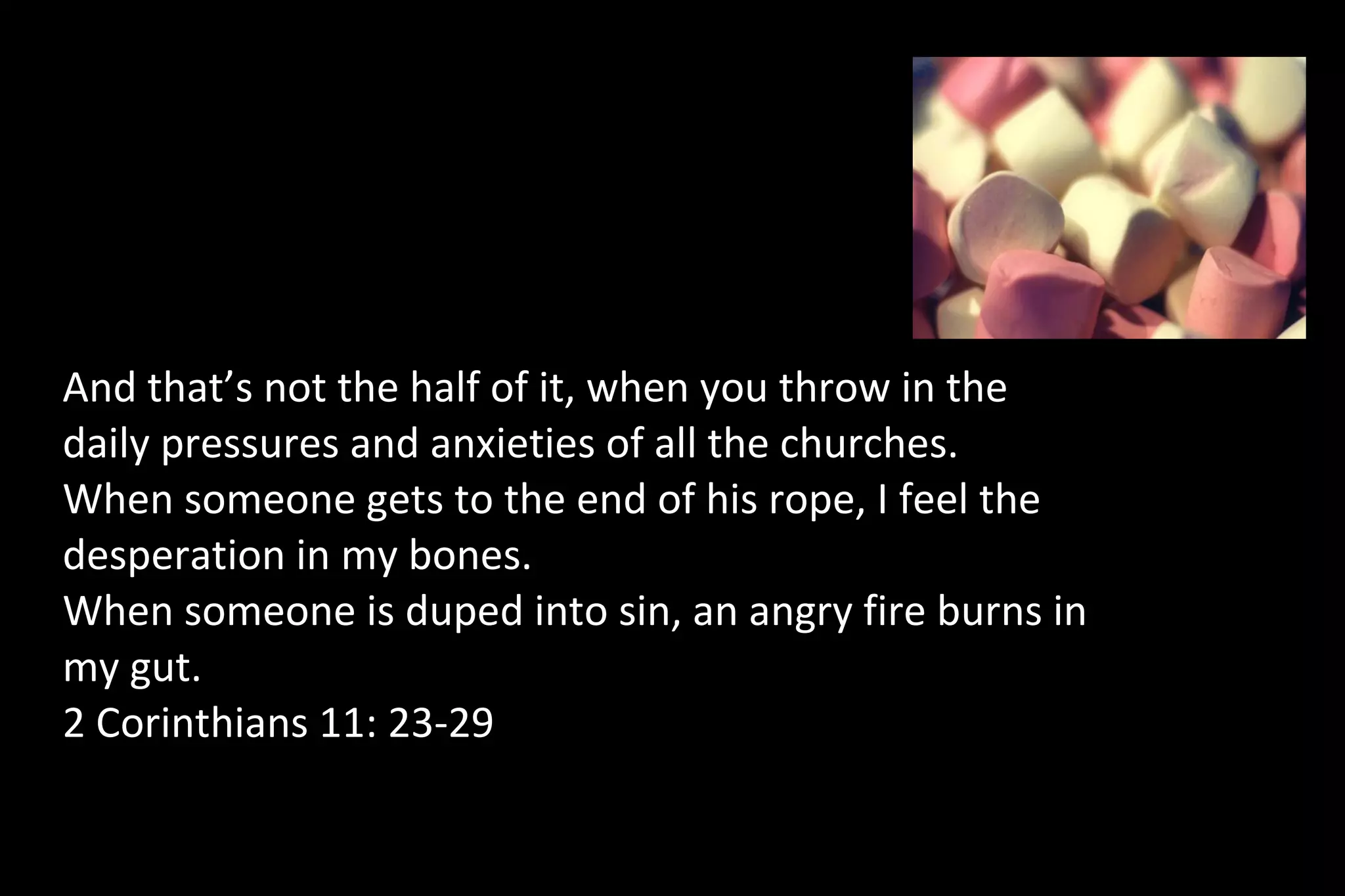 And that’s not the half of it, when you throw in the
daily pressures and anxieties of all the churches.
When someone gets to the end of his rope, I feel the
desperation in my bones.
When someone is duped into sin, an angry fire burns in
my gut.
2 Corinthians 11: 23-29
 