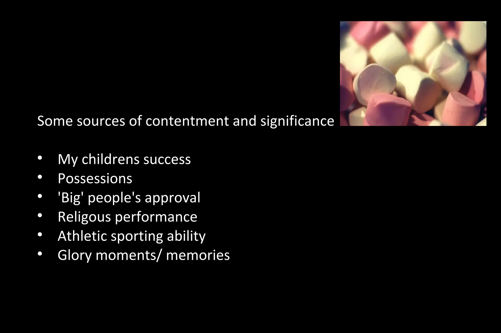 Some sources of contentment and significance

My childrens success

Possessions

'Big' people's approval

Religous performance

Athletic sporting ability

Glory moments/ memories
 