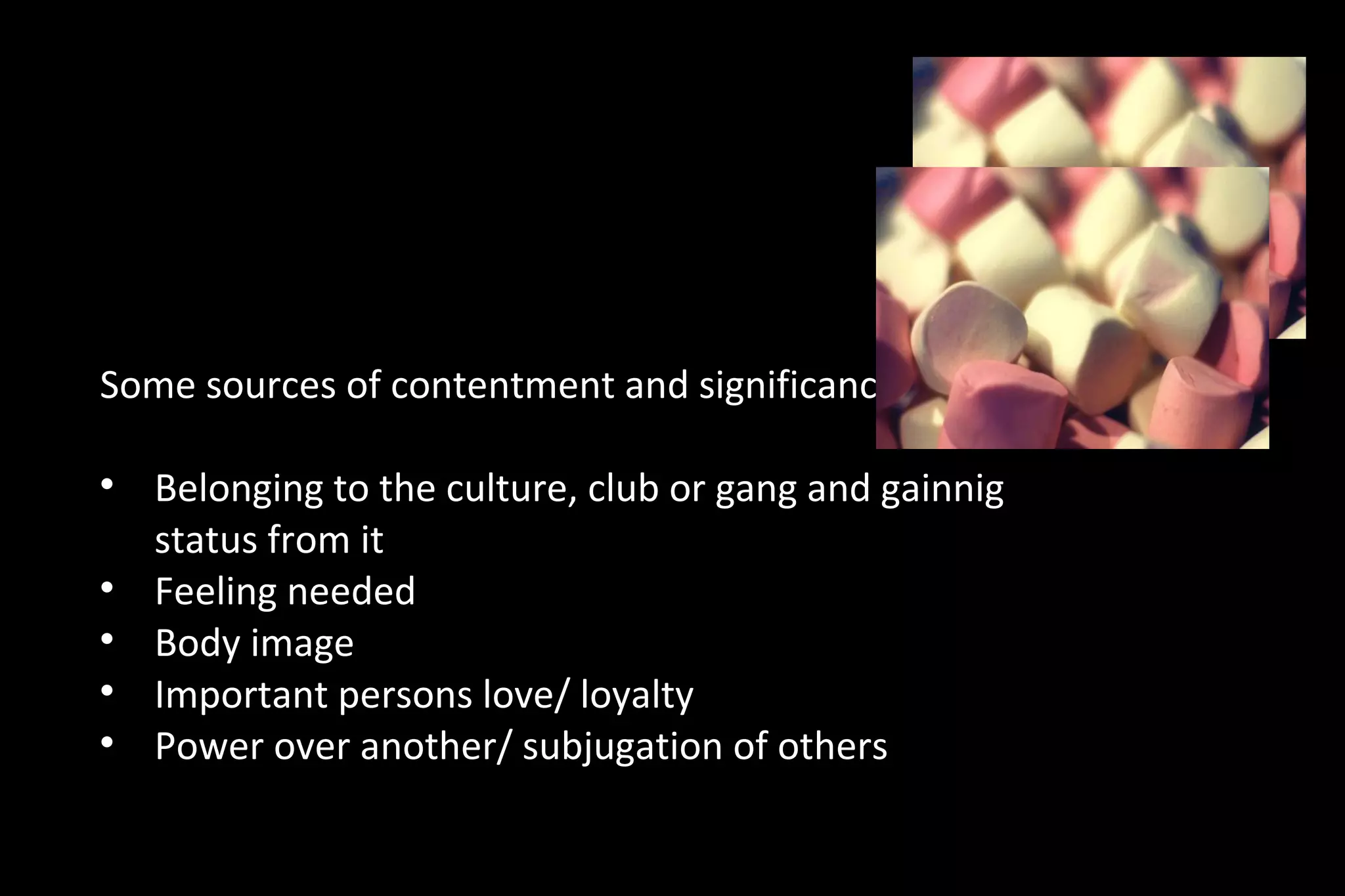 Some sources of contentment and significance

Belonging to the culture, club or gang and gainnig
status from it

Feeling needed

Body image

Important persons love/ loyalty

Power over another/ subjugation of others
 