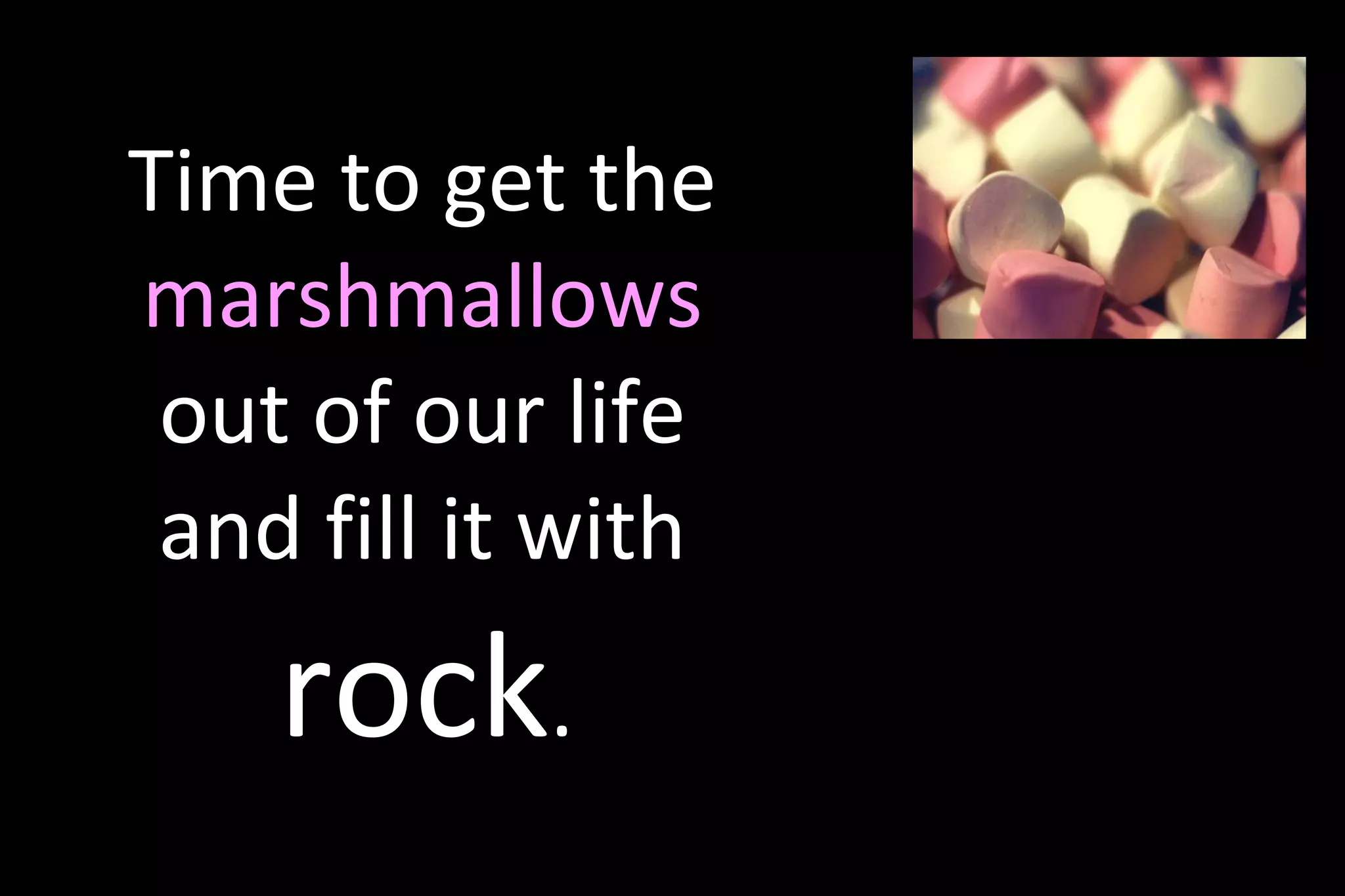 Time to get the
marshmallows
out of our life
and fill it with
rock.
 