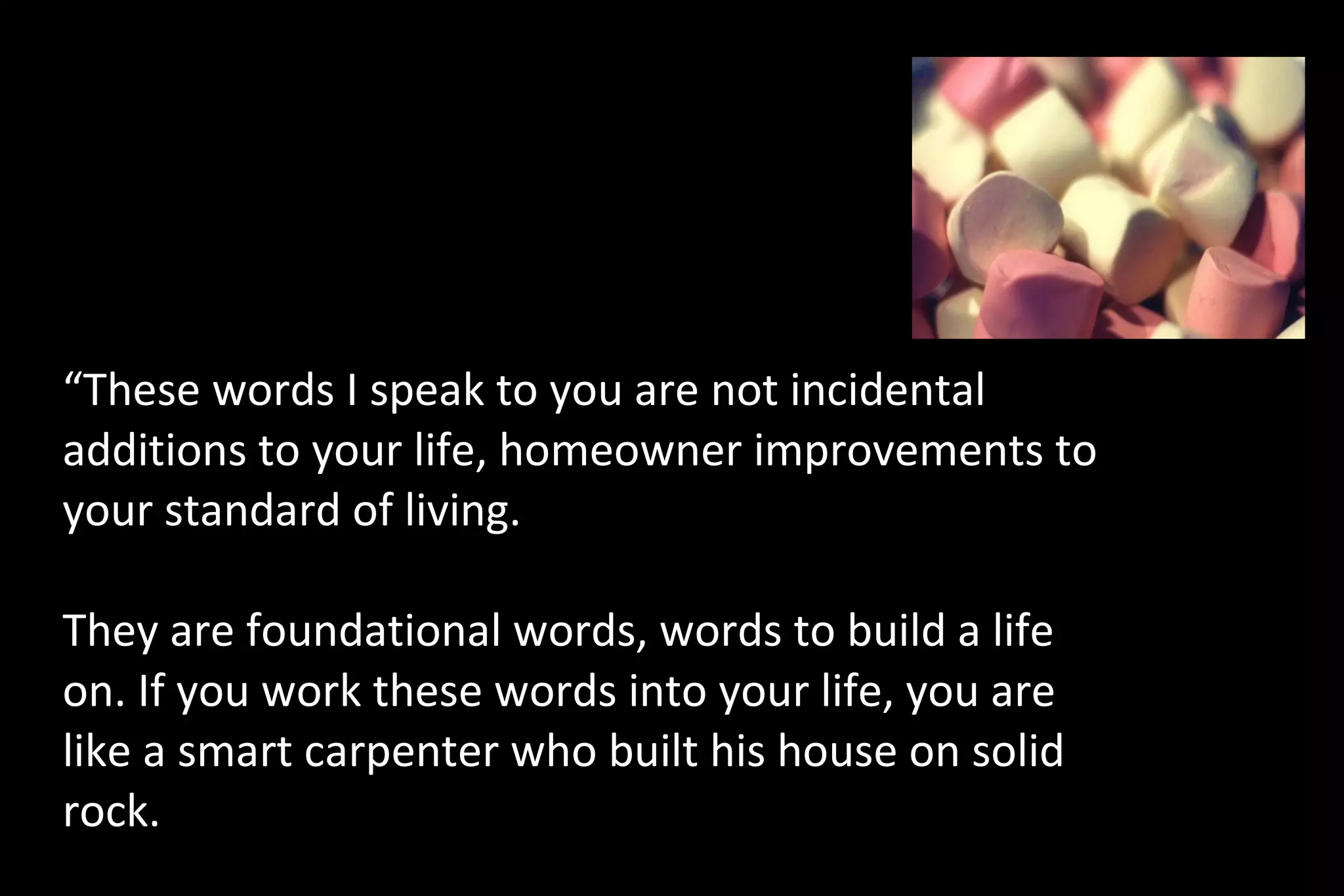 “These words I speak to you are not incidental
additions to your life, homeowner improvements to
your standard of living.
They are foundational words, words to build a life
on. If you work these words into your life, you are
like a smart carpenter who built his house on solid
rock.
“These words I speak to you are not incidental additions to your life, homeowner
improvements to your standard of living. They are foundational words, words to build a life
 