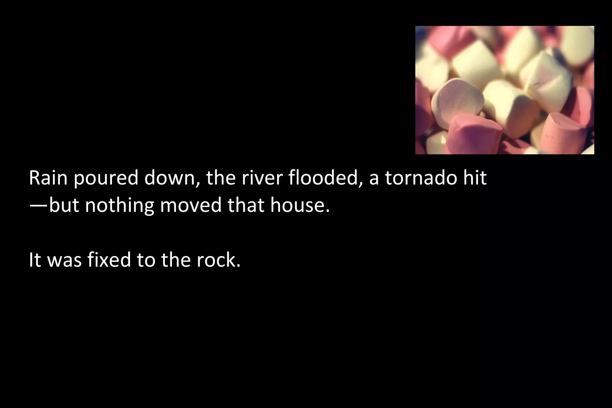 Rain poured down, the river flooded, a tornado hit
—but nothing moved that house.
It was fixed to the rock.
 