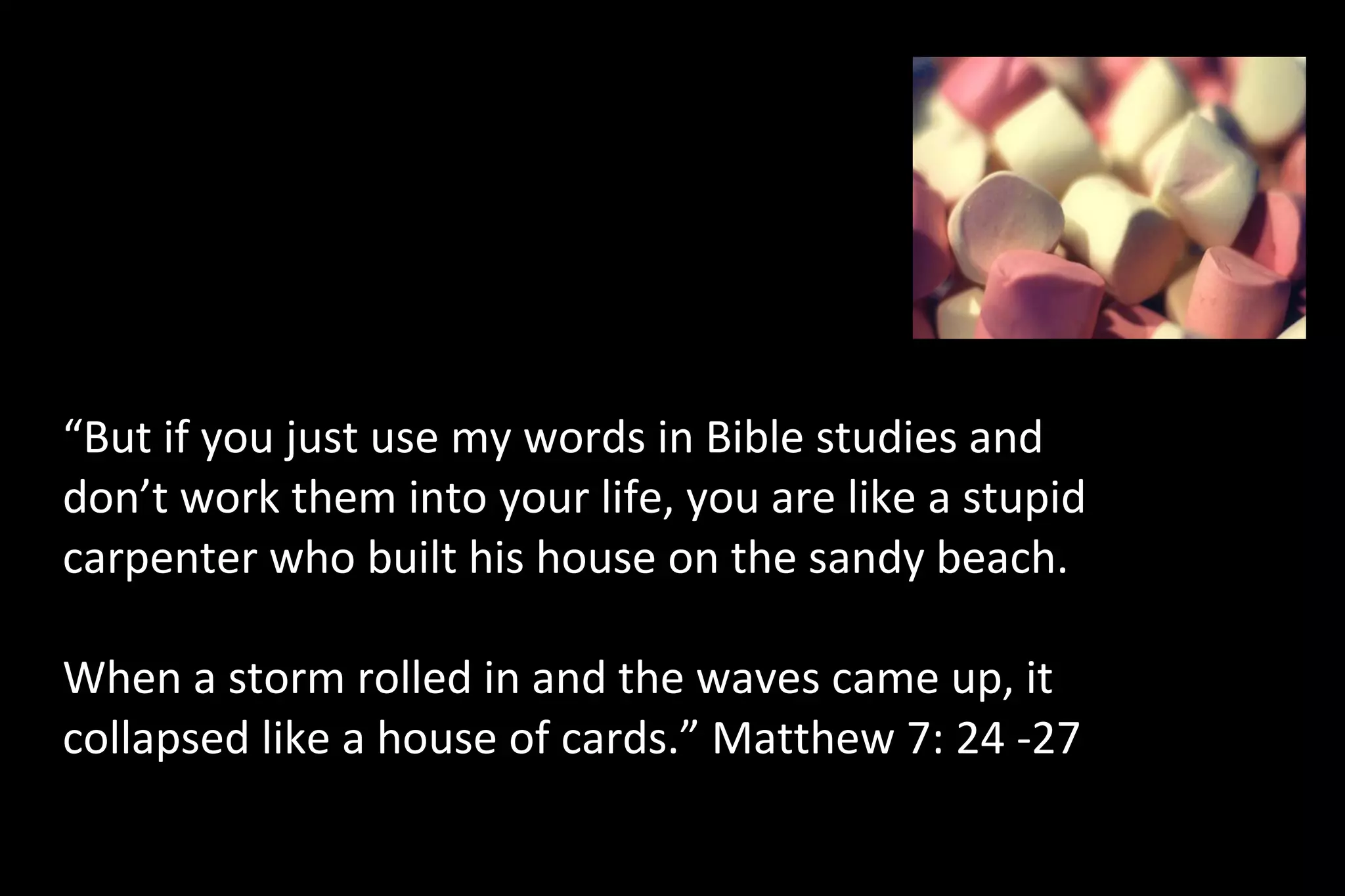 “But if you just use my words in Bible studies and
don’t work them into your life, you are like a stupid
carpenter who built his house on the sandy beach.
When a storm rolled in and the waves came up, it
collapsed like a house of cards.” Matthew 7: 24 -27
“These words I speak to you are not incidental additions to your life, homeowner
improvements to your standard of living. They are foundational words, words to build a life
 
