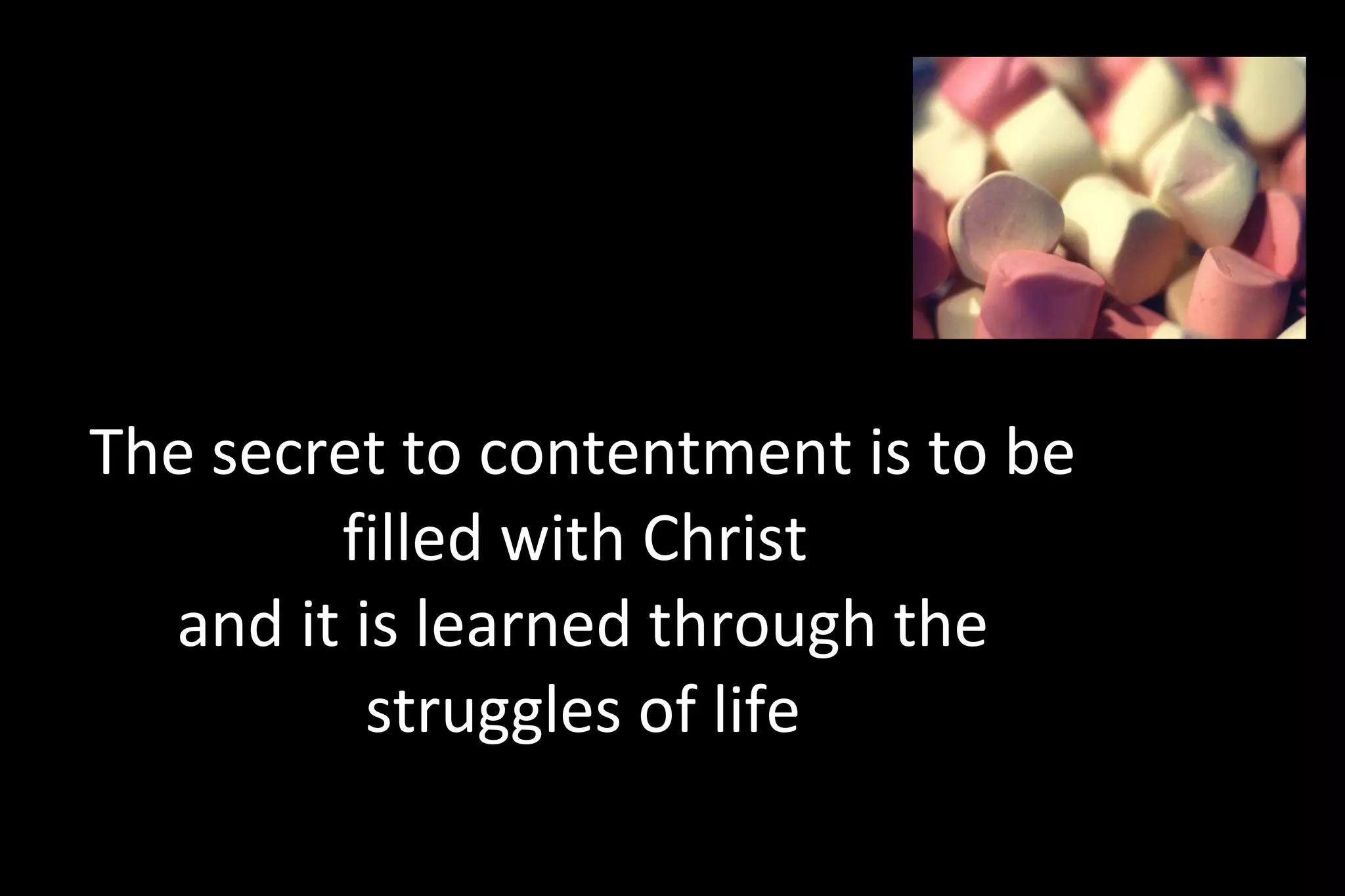 The secret to contentment is to be
filled with Christ
and it is learned through the
struggles of life
“These words I speak to you are not incidental additions to your life, homeowner
improvements to your standard of living. They are foundational words, words to build a life
 
