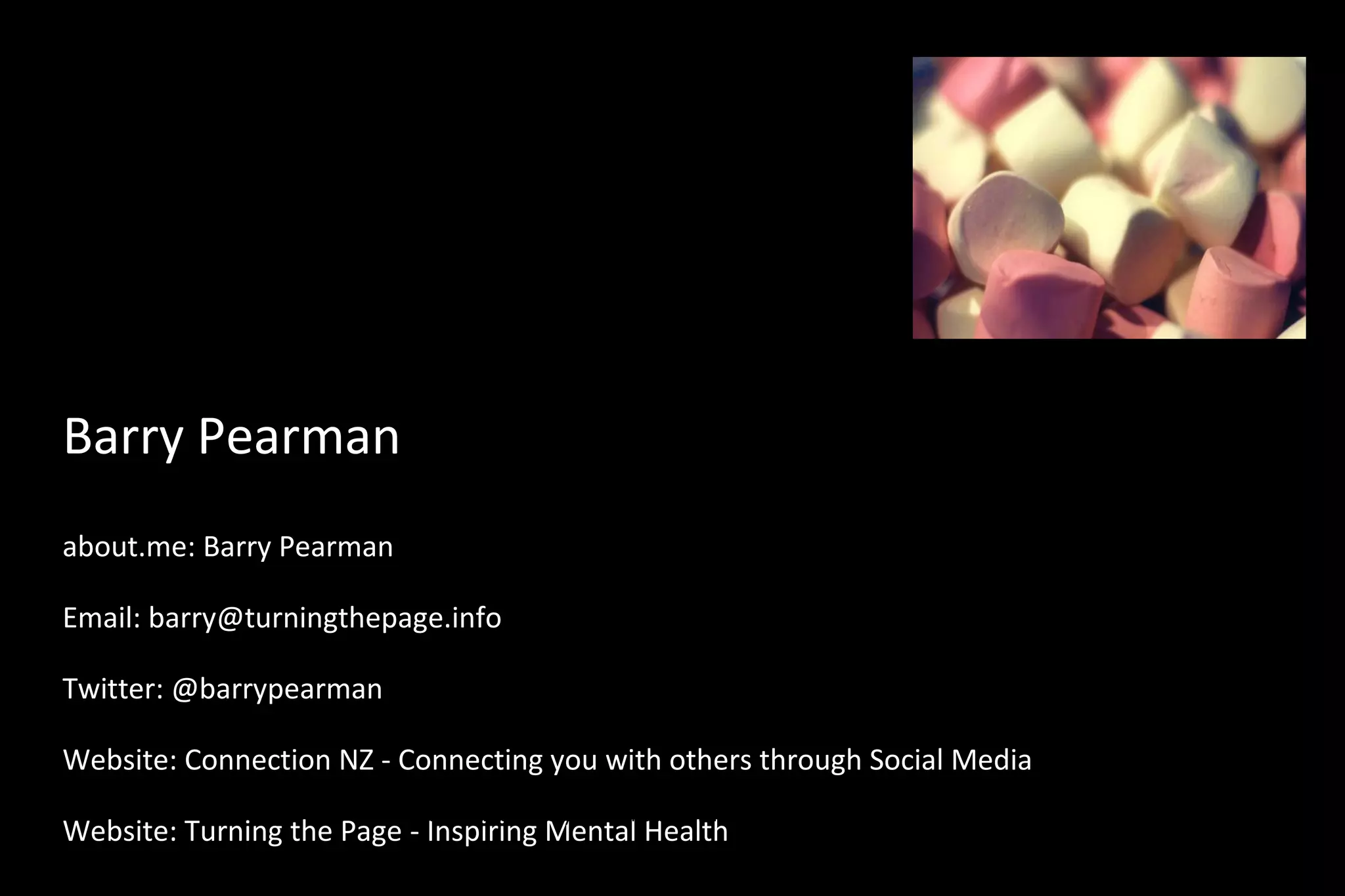 Barry Pearman
about.me: Barry Pearman
Email: barry@turningthepage.info
Twitter: @barrypearman
Website: Connection NZ - Connecting you with others through Social Media
Website: Turning the Page - Inspiring Mental Health
“These words I speak to you are not incidental additions to your life, homeowner
improvements to your standard of living. They are foundational words, words to build a life
 