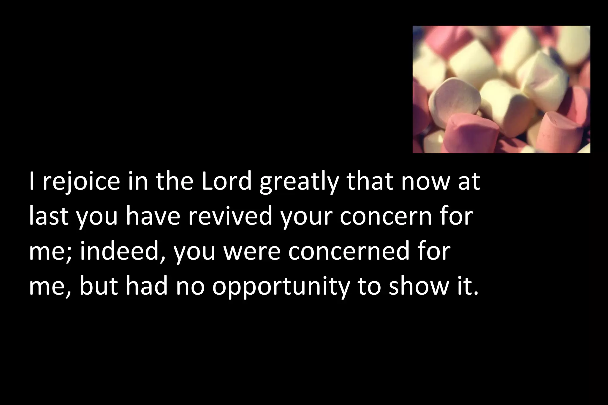 I rejoice in the Lord greatly that now at
last you have revived your concern for
me; indeed, you were concerned for
me, but had no opportunity to show it.
 