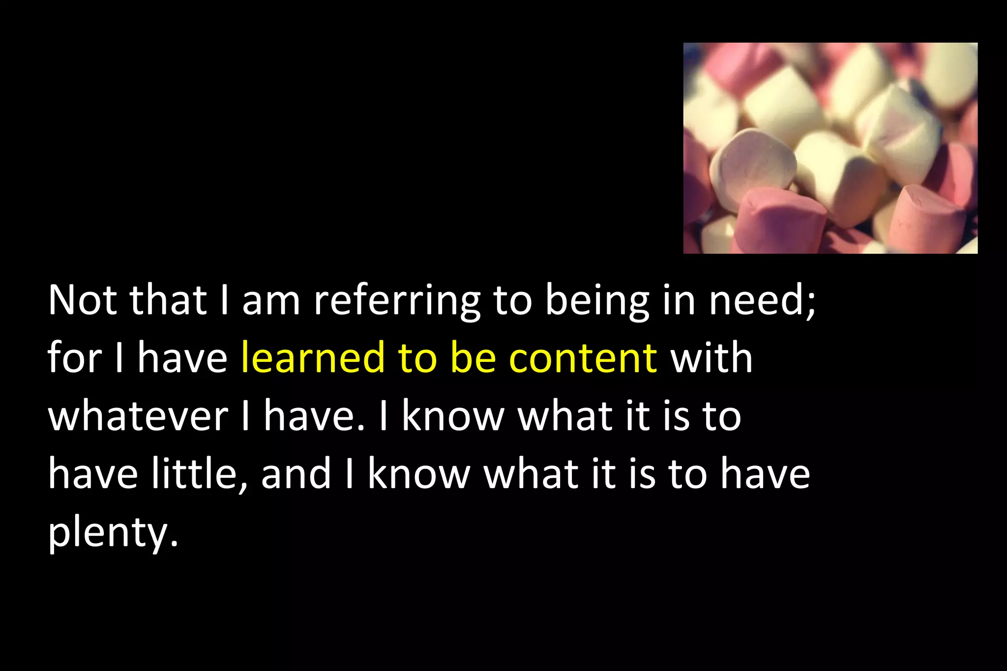 Not that I am referring to being in need;
for I have learned to be content with
whatever I have. I know what it is to
have little, and I know what it is to have
plenty.
 