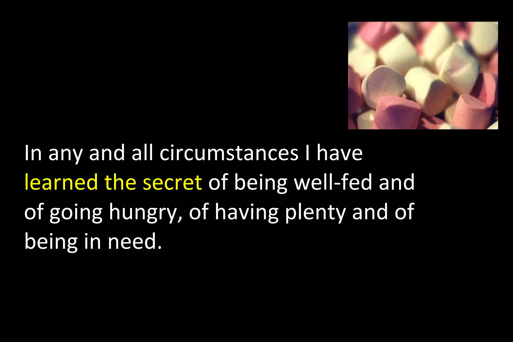 In any and all circumstances I have
learned the secret of being well-fed and
of going hungry, of having plenty and of
being in need.
 