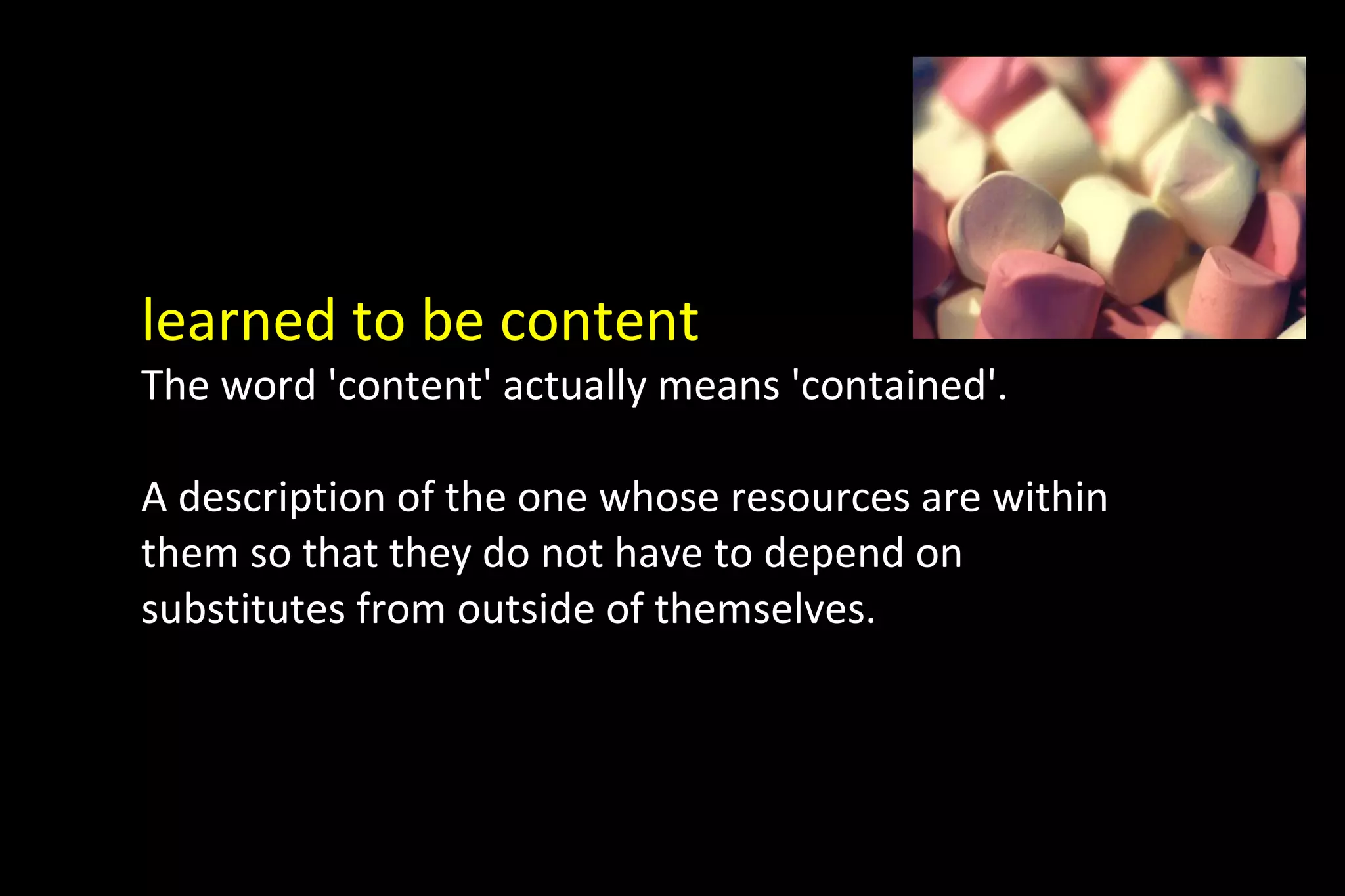 learned to be content
The word 'content' actually means 'contained'.
A description of the one whose resources are within
them so that they do not have to depend on
substitutes from outside of themselves.
 