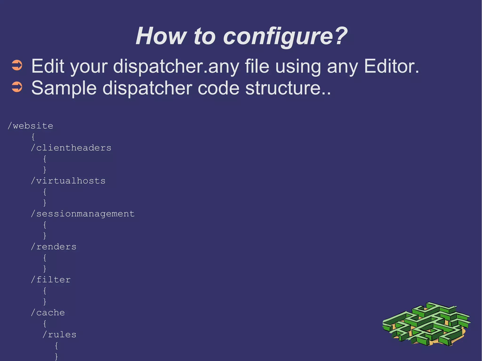 How to configure?
➲ Edit your dispatcher.any file using any Editor.
➲ Sample dispatcher code structure..
/website
{
/clientheaders
{
}
/virtualhosts
{
}
/sessionmanagement
{
}
/renders
{
}
/filter
{
}
/cache
{
/rules
{
}
➲ * preconfigured sample file here
 