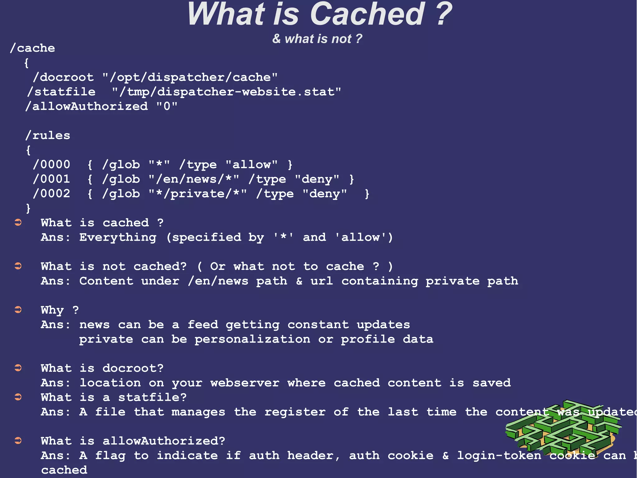 /cache
  {
   /docroot "/opt/dispatcher/cache"
   /statfile  "/tmp/dispatcher-website.stat"          
  /allowAuthorized "0"
  /rules
  {
   /0000  { /glob "*" /type "allow" }
   /0001  { /glob "/en/news/*" /type "deny" }
   /0002  { /glob "*/private/*" /type "deny"  }   
  }
➲ What is cached ?
Ans: Everything (specified by '*' and 'allow') 
➲ What is not cached? ( Or what not to cache ? )
Ans: Content under /en/news path & url containing private path
➲ Why ? 
Ans: news can be a feed getting constant updates 
     private can be personalization or profile data
➲ What is docroot?
Ans: location on your webserver where cached content is saved
➲ What is a statfile?
Ans: A file that manages the register of the last time the content was updated
➲ What is allowAuthorized?
Ans: A flag to indicate if auth header, auth cookie & login-token cookie can b
cached  
What is Cached ?
& what is not ?
 