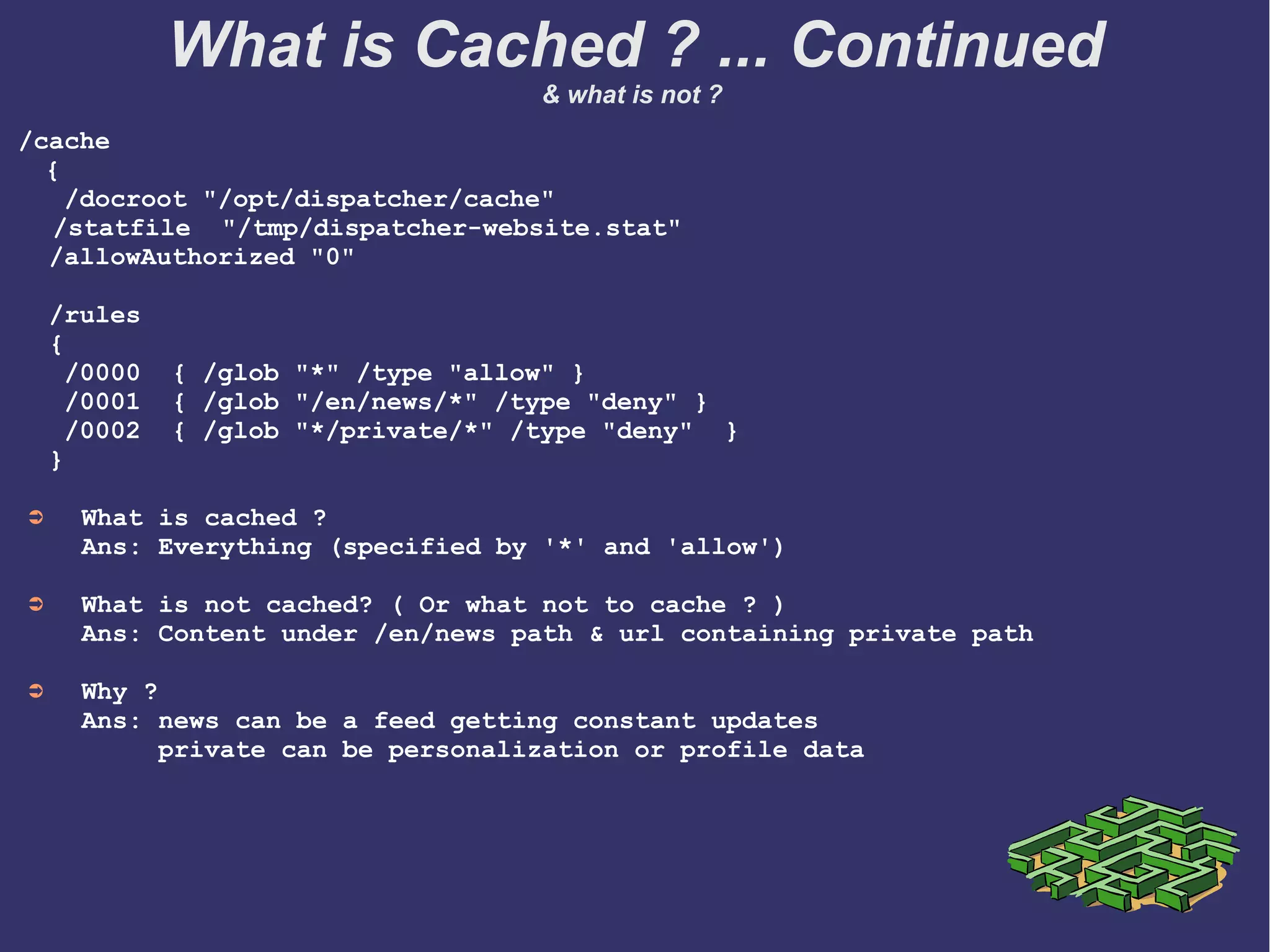 What is not Cached …
➲ Urls without file extensions
e.g. /content/en is not cached
➲ Urls with query string parameters
e.g. /content/en/blog/recipe.html?user='amy' is not cached
➲ HTTP 'post' method
➲ HTTP response status != '200 OK'
➲ Header response with
'Dispatcher: no-cache'
What is Cached ? ... Continued
& what is not ?
 