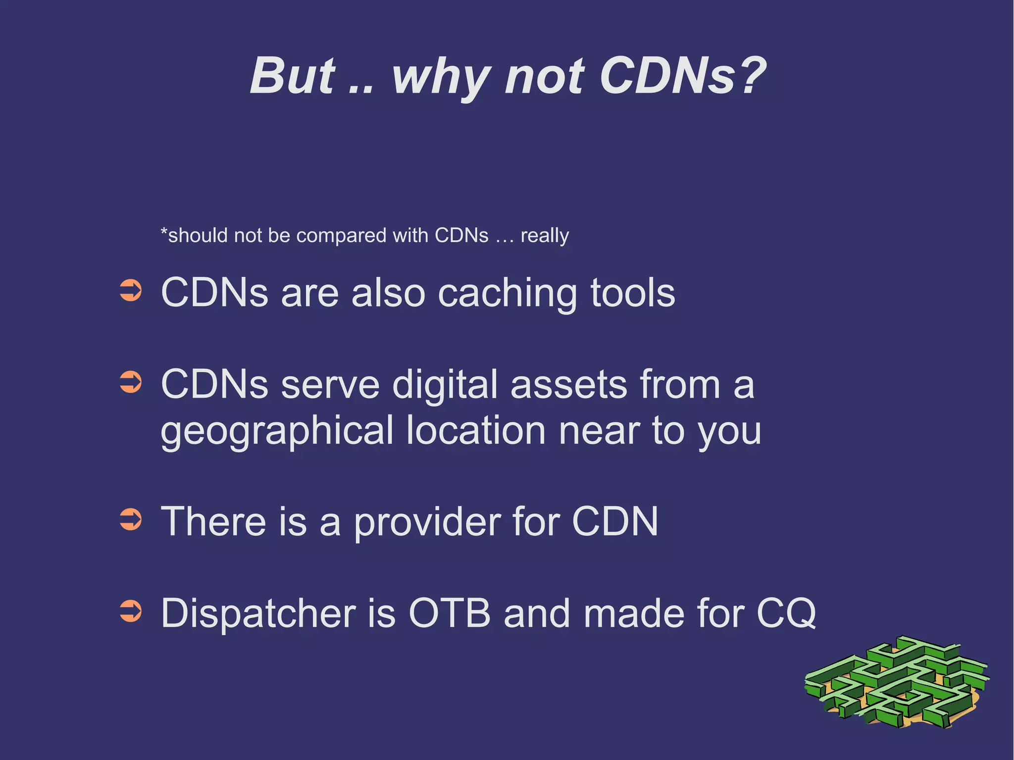 But .. why not CDNs?
*should not be compared with CDNs … really
➲ CDNs are also caching tools
➲ CDNs serve digital assets from a
geographical location near to you
➲ CDN is a implemented using a Provider
➲ Dispatcher is OTB and made for CQ
 