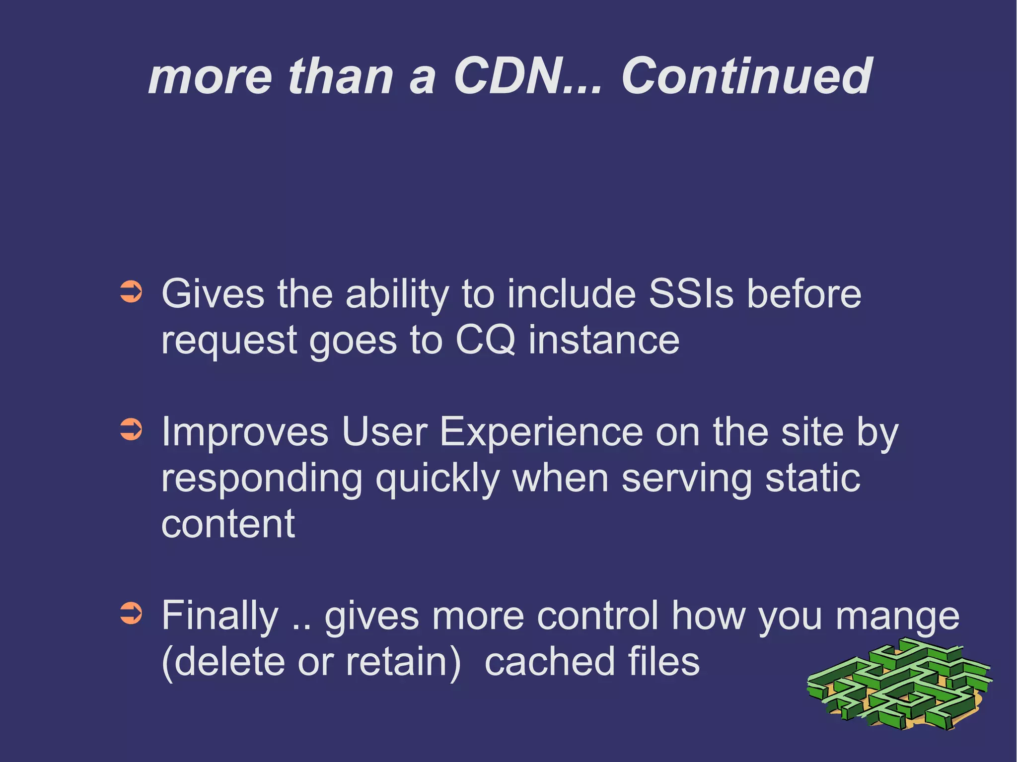 more than a CDN... Continued
➲ Gives the ability to include SSIs before
request goes to CQ instance
➲ Improves User Experience on the site by
responding quickly when serving static
content
➲ Finally .. gives more control how you mange
(delete or retain) cached files
 