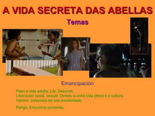 A VIDA SECRETA DAS ABELLAS Temas Emancipación Paso á vida adulta: Lily,   Deborah. Liberación racial, sexual: Dereito a unha vida plena e á cultura. Varóns: conquista da súa emotividade. Perigo: Emocións extremas. 