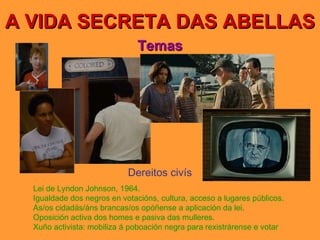 A VIDA SECRETA DAS ABELLAS Temas Dereitos civís Lei de Lyndon Johnson, 1964. Igualdade dos negros en votacións, cultura, acceso a lugares públicos. As/os cidadás/áns brancas/os opóñense a aplicación da lei. Oposición activa dos homes e pasiva das mulleres. Xuño activista: mobiliza á poboación negra para rexistrárense e votar 