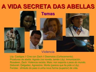 A VIDA SECRETA DAS ABELLAS Temas Violencia Lily: Castigos // Cine con Zach // Desmaios (Coñecemento). Picaduras de abella: Agosto (na novela, tamén Lily). Inmunización. Rosaleen, Zach: Violencia racista. Maio: non soporta  o peso do mundo. Deborah: Delgadez, Agresións. Morte (parece que lla pide a Lily). Feridas : sÍmbolo do paso á unha nova forma (superior) de vida. 