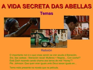 A VIDA SECRETA DAS ABELLAS Temas Relixión O importante non é o que creas senón se crer axuda á liberación. Sra. das cadeas - liberación racial: Mulleres + Negras... Con coche!? Está Zach rezando cando chama aos tarros de mel “Honey”? Pte. Johnson: Que quen eran iguais  ante Deus  sexan iguais en... Tema máis presente na novela que na película. 