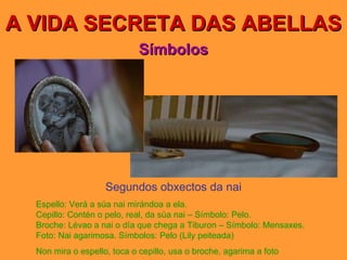 A VIDA SECRETA DAS ABELLAS Símbolos Segundos obxectos da nai Espello: Verá a súa nai mirándoa a ela. Cepillo: Contén o pelo, real, da súa nai – Símbolo: Pelo. Broche: Lévao a nai o día que chega a Tiburon – Símbolo: Mensaxes. Foto: Nai agarimosa. Símbolos: Pelo (Lily peiteada) Non mira o espello, toca o cepillo, usa o broche, agarima a foto 