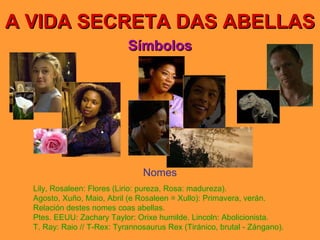 A VIDA SECRETA DAS ABELLAS Símbolos Nomes Lily, Rosaleen: Flores (Lirio: pureza, Rosa: madureza). Agosto, Xuño, Maio, Abril (e Rosaleen = Xullo): Primavera, verán. Relación destes nomes coas abellas. Ptes. EEUU: Zachary Taylor: Orixe humilde. Lincoln: Abolicionista. T. Ray: Raio // T-Rex: Tyrannosaurus Rex (Tiránico, brutal - Zángano). 