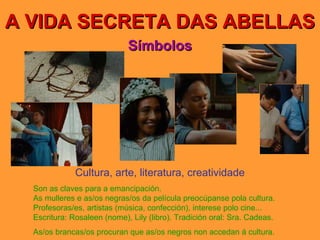 A VIDA SECRETA DAS ABELLAS Símbolos Cultura, arte, literatura, creatividade Son as claves para a emancipación. As mulleres e as/os negras/os da película preocúpanse pola cultura. Profesoras/es, artistas (música, confección), interese polo cine... Escritura: Rosaleen (nome), Lily (libro). Tradición oral: Sra. Cadeas. As/os brancas/os procuran que as/os negros non accedan á cultura. 