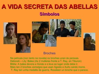 A VIDA SECRETA DAS ABELLAS Símbolos Broches Na película (non tanto na novela) os broches unen ás persoas. Deborah – Lily: Balea (As 2 mulleres fronte a T. Ray, en Tiburon) Biblia: A balea devora a Xonás e o leva ao lugar onde debe ir. Maio ten 2 broches  xemelgos  que usan Agosto e Xuño cando morre.  T. Ray ten unha medalla de guerra, Rosaleen un broche que o parece. 