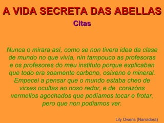 A VIDA SECRETA DAS ABELLAS Citas Nunca o mirara así, como se non tivera idea da clase de mundo no que vivía, nin tampouco as profesoras e os profesores do meu instituto porque explicaban que todo era soamente carbono, osíxeno e mineral. Empecei a pensar que o mundo estaba cheo de virxes ocultas ao noso redor, e de  corazóns vermellos agochados que podíamos tocar e frotar, pero que non podiamos ver. Lily Owens (Narradora) 