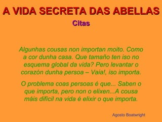 A VIDA SECRETA DAS ABELLAS Citas Algunhas cousas non importan moito. Como a cor dunha casa. Que tamaño ten iso no esquema global da vida? Pero levantar o corazón dunha persoa – Vaia!, iso importa. O problema coas persoas é que... Saben o que importa, pero non o elixen...A cousa máis difícil na vida é elixir o que importa. Agosto Boatwright 