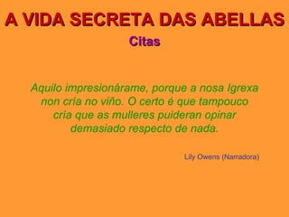 A VIDA SECRETA DAS ABELLAS Citas Aquilo impresionárame, porque a nosa Igrexa non cría no viño. O certo é que tampouco cría que as mulleres puideran opinar demasiado respecto de nada. Lily Owens (Narradora) 