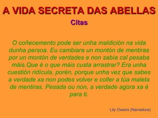 A VIDA SECRETA DAS ABELLAS Citas O coñecemento pode ser unha maldición na vida dunha persoa. Eu cambiara un montón de mentiras por un montón de verdades e non sabía cal pesaba máis.Que é o que máis custa arrastrar? Era unha cuestión ridícula, porén, porque unha vez que sabes a verdade xa non podes volver e coller a túa maleta de mentiras. Pesada ou non, a verdade agora xa é para ti. Lily Owens (Narradora) 