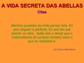 A VIDA SECRETA DAS ABELLAS Citas Mentres quedaba durmida pensei nela. En que ninguén é perfecta. En que tes que pechar os ollos,  soltar aire e deixar que o crebacabezas do corazón humano sexa o que en realidade é. Lily Owens (Narradora) 