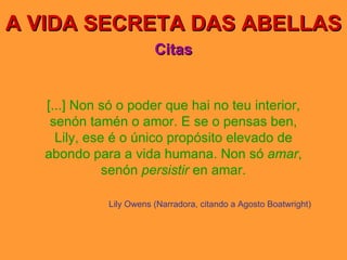 A VIDA SECRETA DAS ABELLAS Citas [...] Non só o poder que hai no teu interior, senón tamén o amor. E se o pensas ben, Lily, ese é o único propósito elevado de abondo para a vida humana. Non só  amar , senón  persistir  en amar. Lily Owens (Narradora, citando a Agosto Boatwright) 