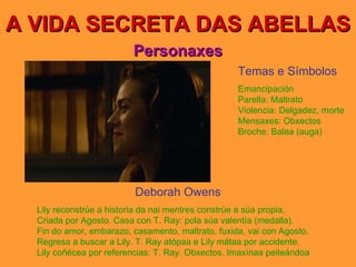 A VIDA SECRETA DAS ABELLAS Personaxes Deborah Owens Lily reconstrúe a historia da nai mentres constrúe a súa propia. Criada por Agosto. Casa con T. Ray: pola súa valentía (medalla). Fin do amor, embarazo, casamento, maltrato, fuxida, vai con Agosto. Regresa a buscar a Lily. T. Ray atópaa e Lily mátaa por accidente. Lily coñécea por referencias: T. Ray. Obxectos. Imaxínaa peiteándoa Temas e Símbolos Emancipación Parella: Maltrato Violencia: Delgadez, morte Mensaxes: Obxectos Broche: Balea (auga) 