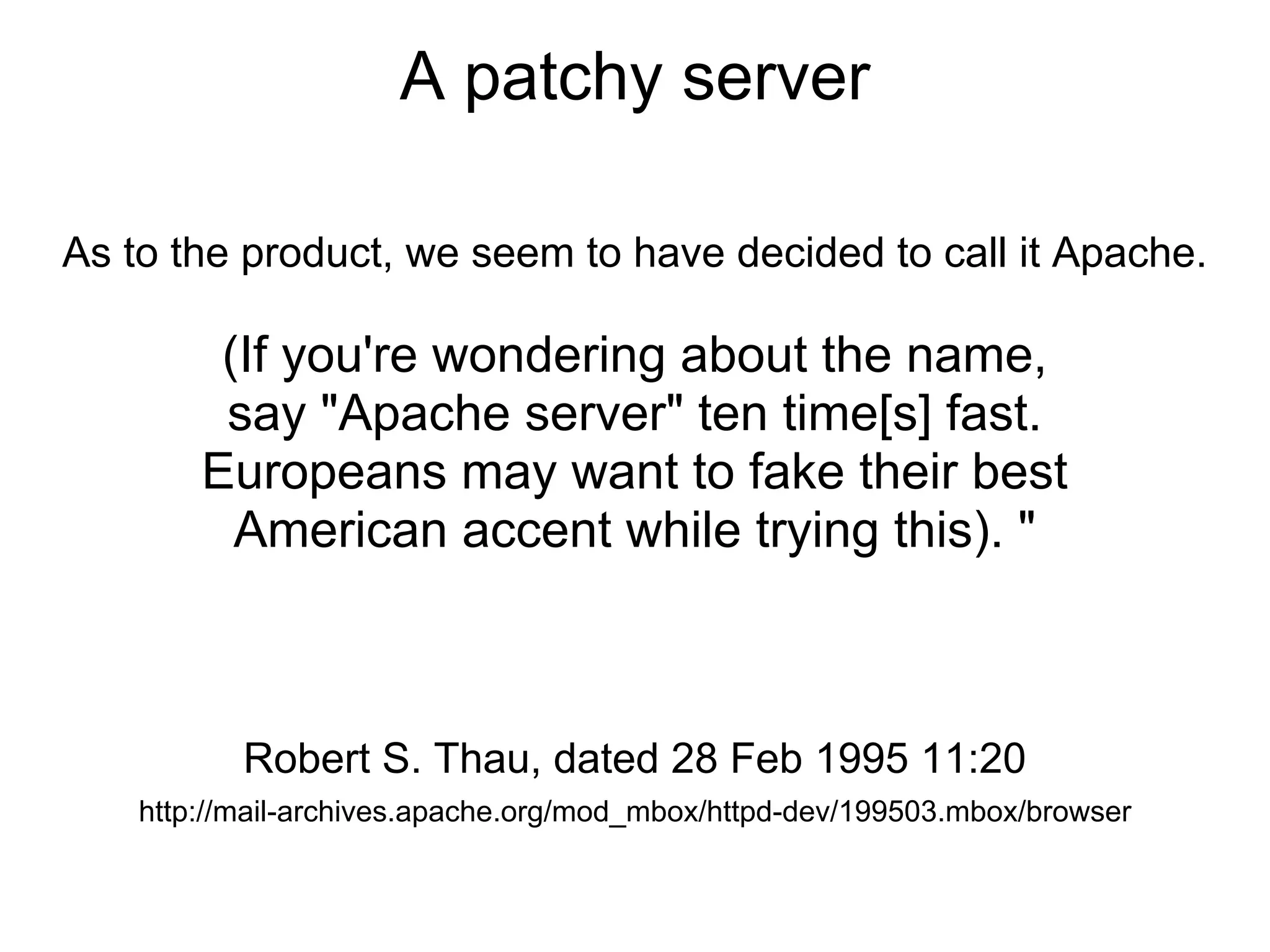 A patchy server

As to the product, we seem to have decided to call it Apache.

         (If you're wondering about the name,
         say "Apache server" ten time[s] fast.
        Europeans may want to fake their best
          American accent while trying this). "



           Robert S. Thau, dated 28 Feb 1995 11:20
    http://mail-archives.apache.org/mod_mbox/httpd-dev/199503.mbox/browser
 