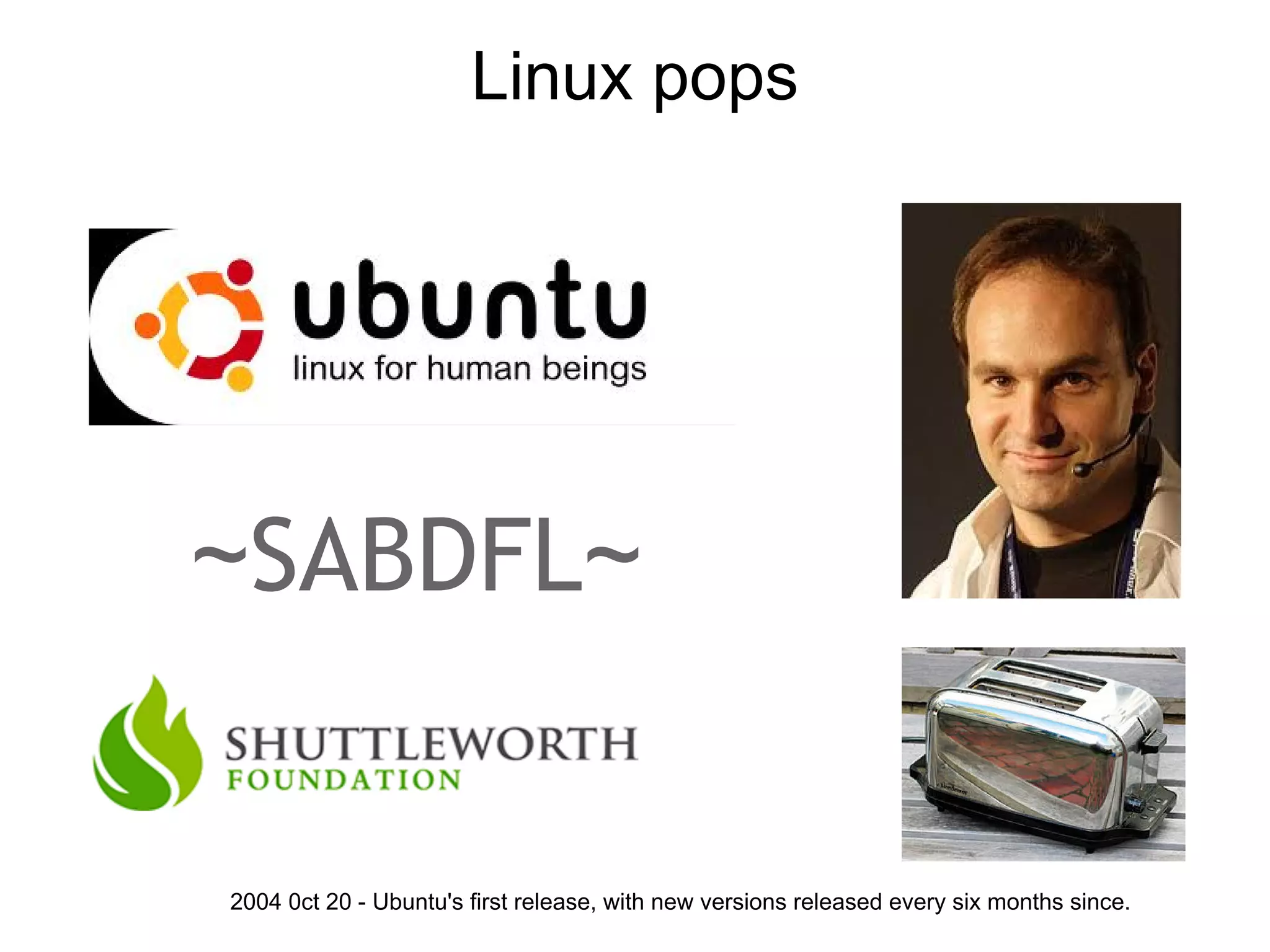 Linux pops




~SABDFL~


2004 0ct 20 - Ubuntu's first release, with new versions released every six months since.
 