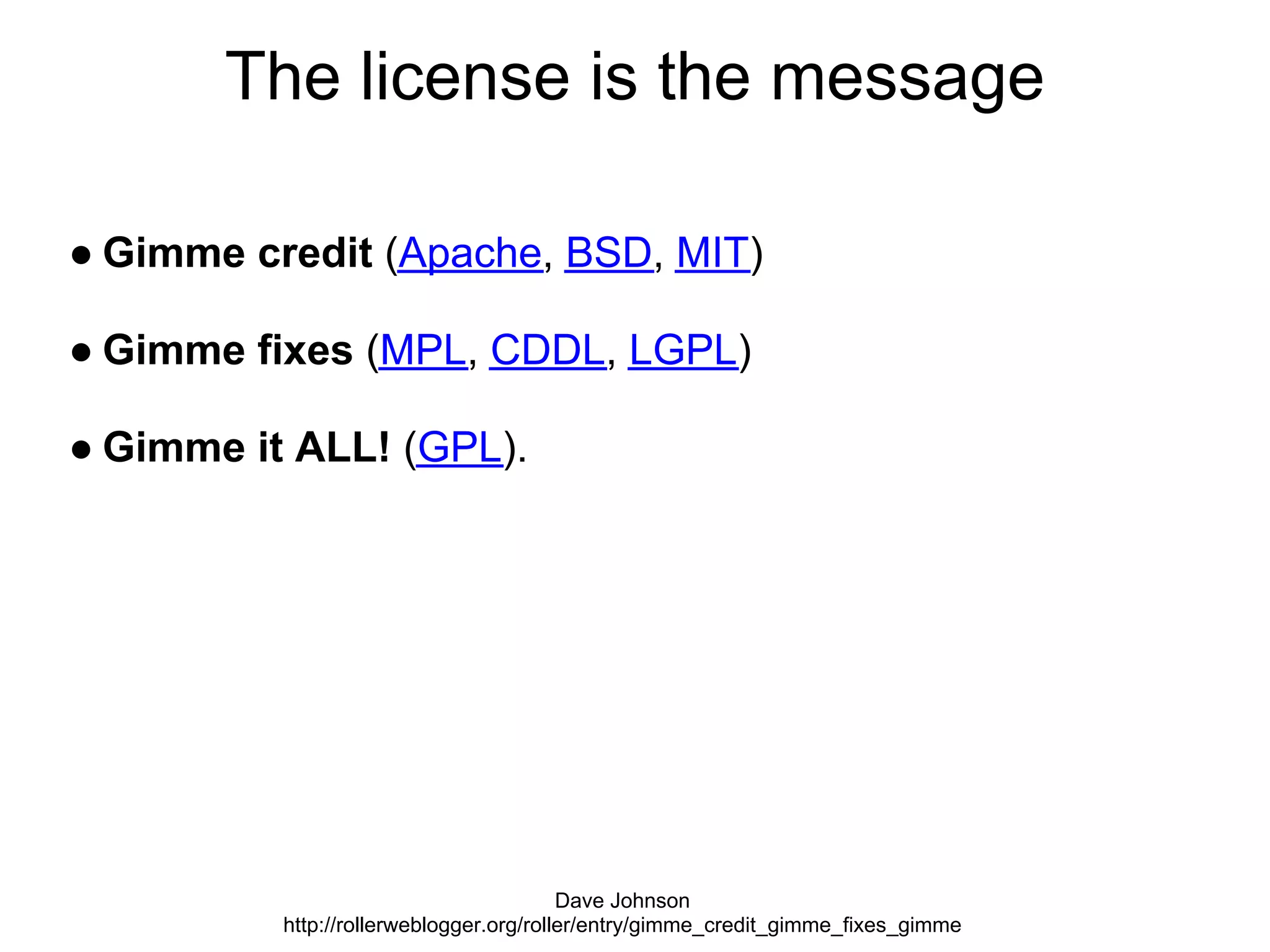 The license is the message

● Gimme credit (Apache, BSD, MIT)

● Gimme fixes (MPL, CDDL, LGPL)

● Gimme it ALL! (GPL).




                                         Dave Johnson
          http://rollerweblogger.org/roller/entry/gimme_credit_gimme_fixes_gimme
 