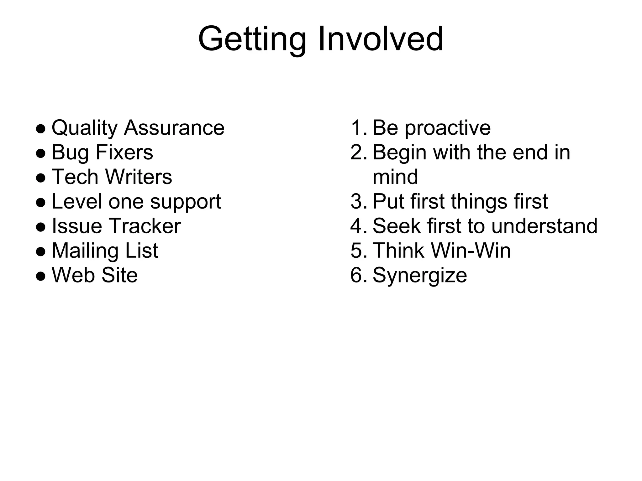 Getting Involved

● Quality Assurance      1. Be proactive
● Bug Fixers             2. Begin with the end in
● Tech Writers              mind
● Level one support      3. Put first things first
● Issue Tracker          4. Seek first to understand
● Mailing List           5. Think Win-Win
● Web Site               6. Synergize
 