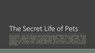 The Secret Life of Pets
THE SECRET LIFE OF PETS ES UNA PELÍCULA DE ANIMACIÓN Y COMEDIA EN 3D,
PRODUCIDA POR ILLUMINATION ENTERTAINMENT. ESTÁ DIRIGIDA POR CHRIS
RENAUD Y YARROW CHENEY Y ESCRITA POR BRIAN LYNCH, CINCO PAUL Y KEN
DAURIO.2 LA PELÍCULA ESTÁ PROTAGONIZADA POR LOUIS C.K., JENNY SLATE, ERIC
STONESTREET, KEVIN HART, ALBERT BROOKS, DANA CARVEY, LAKE BELL Y ELLIE
KEMPER. LA PELÍCULA FUE ESTRENADA EL 8 DE JULIO DE 2016, POR UNIVERSAL
PICTURES.
 