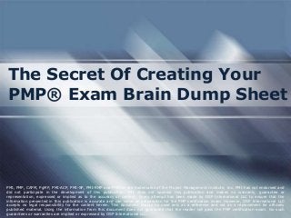 The Secret Of Creating Your
PMP® Exam Brain Dump Sheet

PMI, PMP, CAPM, PgMP, PMI-ACP, PMI-SP, PMI-RMP and PMBOK are trademarks of the Project Management Institute, Inc. PMI has not endorsed and
did not participate in the development of this publication. PMI does not sponsor this publication and makes no warranty, guarantee or
representation, expressed or implied as to the accuracy or content. Every attempt has been made by OSP International LLC to ensure that the
information presented in this publication is accurate and can serve as preparation for the PMP certification exam. However, OSP International LLC
accepts no legal responsibility for the content herein. This document should be used only as a reference and not as a replacement for officially
published material. Using the information from this document does not guarantee that the reader will pass the PMP certification exam. No such
guarantees or warranties are implied or expressed by OSP International LLC.

 