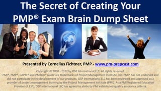 The Secret of Creating Your
       PMP® Exam Brain Dump Sheet



              Presented by Cornelius Fichtner, PMP - www.pm-prepcast.com
                           Copyright © 2008 - 2012 by OSP International LLC. All rights reserved.
PMI®, PMP®, CAPM® and PMBOK® Guide are trademarks of Project Management Institute, Inc. PMI® has not endorsed and
  did not participate in the development of our products. OSP International LLC has been reviewed and approved as a
  provider of project management training by the Project Management Institute (PMI). As a PMI Registered Education
        Provider (R.E.P.), OSP International LLC has agreed to abide by PMI established quality assurance criteria.
 