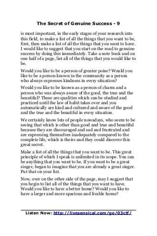 The Secret of Genuine Success - 9
is most important, in the early stages of your research into
this field, to make a list of all the things that you want to be,
first, then make a list of all the things that you want to have.
I would like to suggest that you start on the road to genuine
success by doing this immediately. Take a note book and on
one half of a page, list all of the things that you would like to
be.
Would you like to be a person of greater poise? Would you
like to be a person known in the community as a person
who always expresses kindness in every situation?
Would you like to be known as a person of charm and a
person who was always aware of the good, the true and the
beautiful? These are qualities which can be studied and
practiced until the law of habit takes over and you
automatically are kind and cultured and aware of the good
and the true and the beautiful in every situation.
We certainly know lots of people nowadays, who seem to be
seeing that which is other than good and true and beautiful
because they are discouraged and sad and frustrated and
are expressing themselves inadequately compared to the
complete life, which is theirs and they could discover this
great secret.
Make a list of all the things that you want to be. This great
principle of which I speak is unlimited in its scope. You can
be anything that you want to be. If you want to be a great
singer, began to imagine that you are already a great singer.
Put that on your list.
Now, over on the other side of the page, may I suggest that
you begin to list all of the things that you want to have.
Would you like to have a better home? Would you like to
have a larger and more spacious and livable home?
Listen Now: http://livesensical.com/go/03ctf/
 