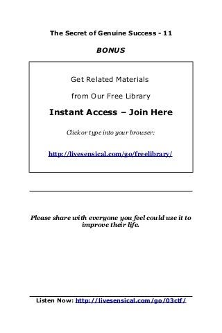 The Secret of Genuine Success - 11
BONUS
Get Related Materials
from Our Free Library
Instant Access – Join Here
Click or type into your browser:
http://livesensical.com/go/freelibrary/
Please share with everyone you feel could use it to
improve their life.
Listen Now: http://livesensical.com/go/03ctf/
 
