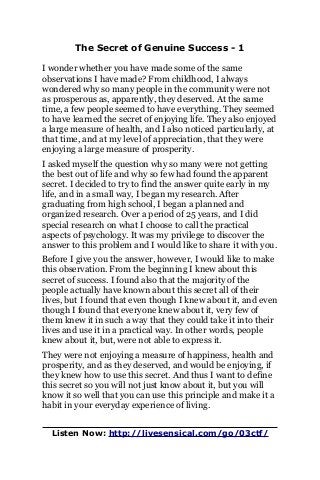 The Secret of Genuine Success - 1
I wonder whether you have made some of the same
observations I have made? From childhood, I always
wondered why so many people in the community were not
as prosperous as, apparently, they deserved. At the same
time, a few people seemed to have everything. They seemed
to have learned the secret of enjoying life. They also enjoyed
a large measure of health, and I also noticed particularly, at
that time, and at my level of appreciation, that they were
enjoying a large measure of prosperity.
I asked myself the question why so many were not getting
the best out of life and why so few had found the apparent
secret. I decided to try to find the answer quite early in my
life, and in a small way, I began my research. After
graduating from high school, I began a planned and
organized research. Over a period of 25 years, and I did
special research on what I choose to call the practical
aspects of psychology. It was my privilege to discover the
answer to this problem and I would like to share it with you.
Before I give you the answer, however, I would like to make
this observation. From the beginning I knew about this
secret of success. I found also that the majority of the
people actually have known about this secret all of their
lives, but I found that even though I knew about it, and even
though I found that everyone knew about it, very few of
them knew it in such a way that they could take it into their
lives and use it in a practical way. In other words, people
knew about it, but, were not able to express it.
They were not enjoying a measure of happiness, health and
prosperity, and as they deserved, and would be enjoying, if
they knew how to use this secret. And thus I want to define
this secret so you will not just know about it, but you will
know it so well that you can use this principle and make it a
habit in your everyday experience of living.
Listen Now: http://livesensical.com/go/03ctf/
 