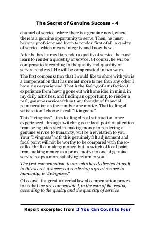 The Secret of Genuine Success - 4
channel of service, where there is a genuine need, where
there is a genuine opportunity to serve. Then, he must
become proficient and learn to render, first of all, a quality
of service, which means integrity and know-how.
After he has learned to render a quality of service, he must
learn to render a quantity of service. Of course, he will be
compensated according to the quality and quantity of
service rendered. He will be compensated in two ways.
The first compensation that I would like to share with you is
a compensation that has meant more to me than any other I
have ever experienced. That is the feeling of satisfaction I
experience from having gone out with one idea in mind, in
my daily activities, and finding an opportunity to render a
real, genuine service without any thought of financial
remuneration as the number one motive. That feeling of
satisfaction I choose to call "livingness."
This "livingness" - this feeling of real satisfaction, once
experienced, through switching your focal point of attention
from being interested in making money to rendering a
genuine service to humanity, will be a revelation to you.
Your "livingness" with this genuinely felt adjustment and
focal point will not be worthy to be compared with the so-
called thrill of making money, but, a switch of focal point
from making money as a prime motive to one of genuine
service reaps a more satisfying return to you.
The first compensation, to one who has dedicated himself
to this secret of success of rendering a great service to
humanity, is "livingness."
Of course, the great universal law of compensation proves
to us that we are compensated, in the coin of the realm,
according to the quality and the quantity of service
Report excerpted from If You Can Count to Four
 