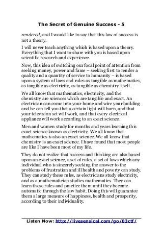 The Secret of Genuine Success - 5
rendered, and I would like to say that this law of success is
not a theory.
I will never teach anything which is based upon a theory.
Everything that I want to share with you is based upon
scientific research and experience.
Now, this idea of switching our focal point of attention from
seeking money, power and fame – seeking first to render a
quality and a quantity of service to humanity – is based
upon a system of laws and rules as tangible as mathematics,
as tangible as electricity, as tangible as chemistry itself.
We all know that mathematics, electricity, and the
chemistry are sciences which are tangible and exact. An
electrician can come into your home and wire your building
and he can tell you that a certain light will burn, and that
your television set will work, and that every electrical
appliance will work according to an exact science.
Men and women study for months and years learning this
exact science known as electricity. We all know that
mathematics is also an exact science. We all know that
chemistry is an exact science. I have found that most people
are like I have been most of my life.
They do not realize that success and thinking are also based
upon an exact science, a set of rules, a set of laws which any
individual who is sincerely seeking the answer to the
problems of frustration and ill health and poverty can study.
They can study these rules, as electricians study electricity,
and as a mathematician studies mathematics. They can
learn these rules and practice them until they become
automatic through the law habit. Doing this will guarantee
them a large measure of happiness, health and prosperity,
according to their individuality.
Listen Now: http://livesensical.com/go/03ctf/
 